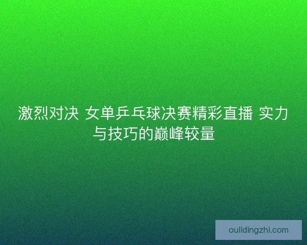 激烈对决 女单乒乓球决赛精彩直播 实力与技巧的巅峰较量 激烈对决 女单乒乓球决赛精彩直播 实力与技巧的巅峰较量
