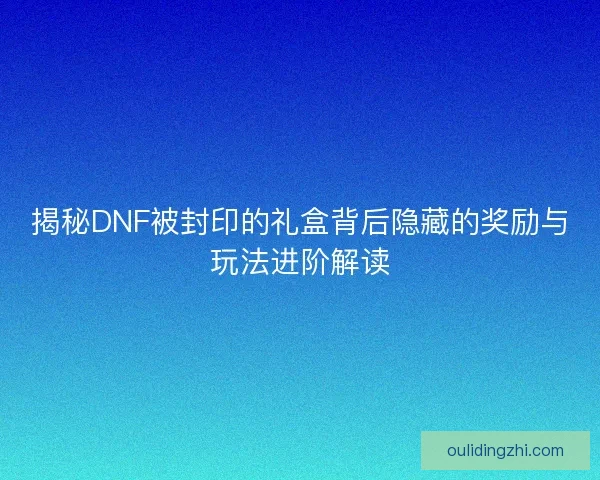 揭秘DNF被封印的礼盒背后隐藏的奖励与玩法进阶解读