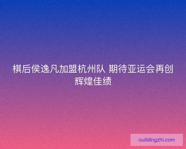 棋后侯逸凡加盟杭州队 期待亚运会再创辉煌佳绩