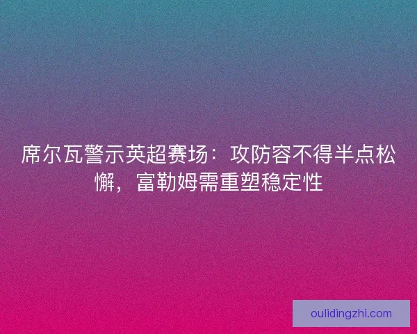 席尔瓦警示英超赛场：攻防容不得半点松懈，富勒姆需重塑稳定性