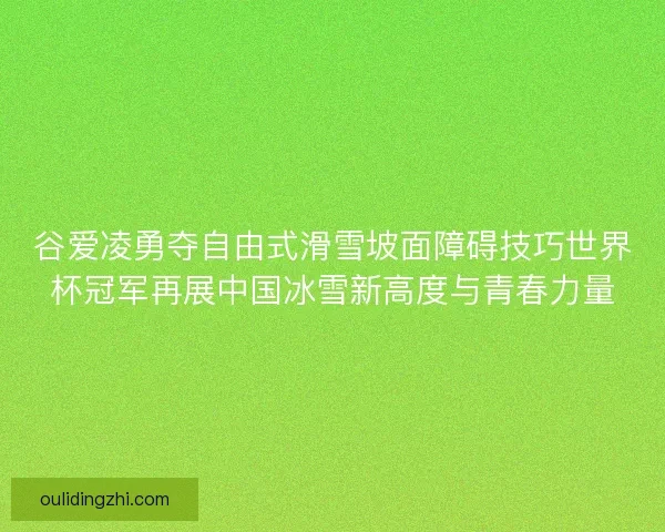 谷爱凌勇夺自由式滑雪坡面障碍技巧世界杯冠军再展中国冰雪新高度与青春力量