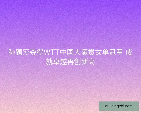 孙颖莎夺得WTT中国大满贯女单冠军 成就卓越再创新高