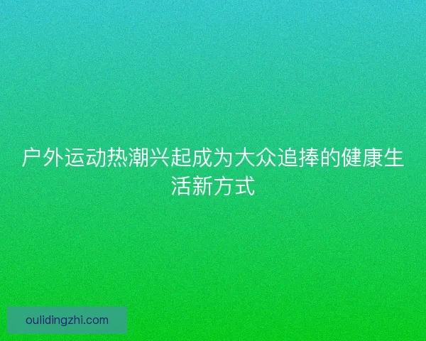 户外运动热潮兴起成为大众追捧的健康生活新方式