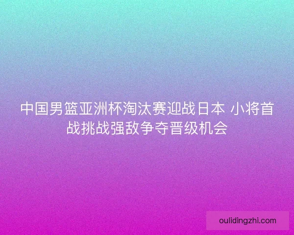 中国男篮亚洲杯淘汰赛迎战日本 小将首战挑战强敌争夺晋级机会
