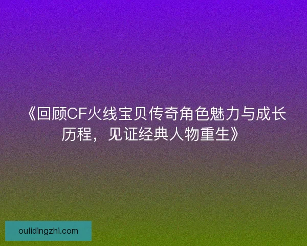 《回顾CF火线宝贝传奇角色魅力与成长历程，见证经典人物重生》