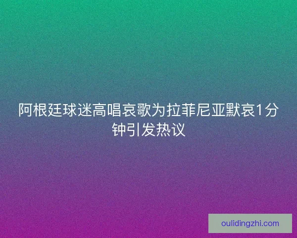 阿根廷球迷高唱哀歌为拉菲尼亚默哀1分钟引发热议