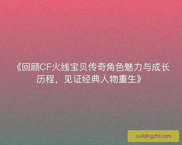 《回顾CF火线宝贝传奇角色魅力与成长历程，见证经典人物重生》